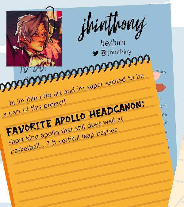 A digital drawing of a notepad and assorted papers. A photo is held by a paperclip to the left corner, it is a drawing of Miles Edgeworth looking vaguely annoyed. There is a small intro which reads Jhinthony, he/him, @jhinthiny (twitter and ig). On a spiral notebook, it reads, “ hi im jhin i do art and im super excited to be a part of this project! FAVORITE APOLLO HEADCANON: short king apollo that still does well at basketball... 7 ft vertical leap baybee “
