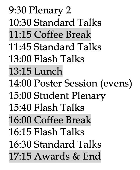 9:30 Plenary 2
10:30 Standard Talks
11:15 Coffee Break
11:45 Standard Talks
13:00 Flash Talks
13:15 Lunch
14:00 Poster Session (evens)
15:00 Student Plenary
15:40 Flash Talks
16:00 Coffee Break
16:15 Flash Talks
16:30 Standard Talks
17:15 Awards & End