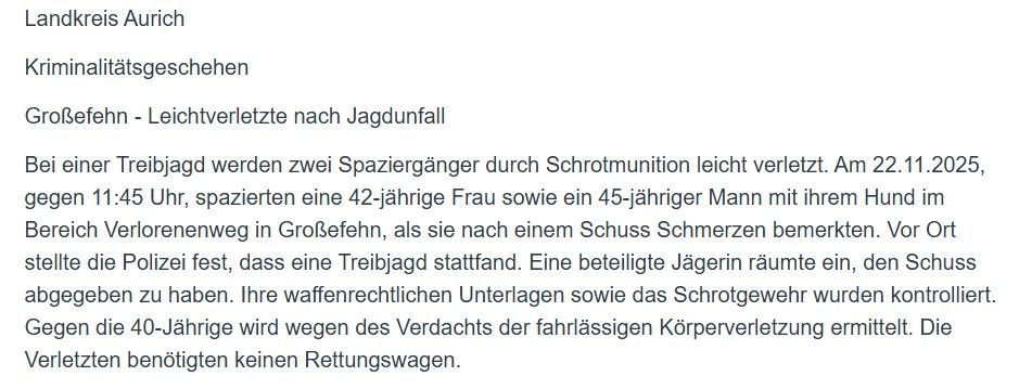 Landkreis Aurich

Kriminalitätsgeschehen

Großefehn - Leichtverletzte nach Jagdunfall

Bei einer Treibjagd werden zwei Spaziergänger durch Schrotmunition leicht verletzt. Am 22.11.2025, gegen 11:45 Uhr, spazierten eine 42-jährige Frau sowie ein 45-jähriger Mann mit ihrem Hund im Bereich Verlorenenweg in Großefehn, als sie nach einem Schuss Schmerzen bemerkten. Vor Ort stellte die Polizei fest, dass eine Treibjagd stattfand. Eine beteiligte Jägerin räumte ein, den Schuss abgegeben zu haben. Ihre waffenrechtlichen Unterlagen sowie das Schrotgewehr wurden kontrolliert. Gegen die 40-Jährige wird wegen des Verdachts der fahrlässigen Körperverletzung ermittelt. Die Verletzten benötigten keinen Rettungswagen.
