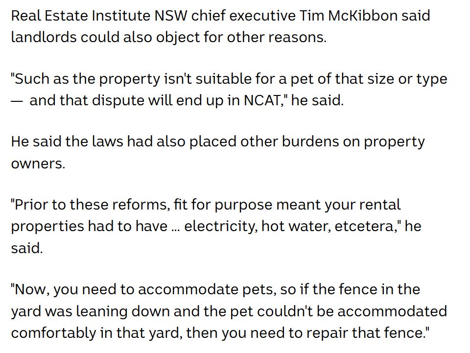 Real Estate Institute NSW chief executive Tim McKibbon said landlords could also object for other reasons.

"Such as the property isn't suitable for a pet of that size or type —  and that dispute will end up in NCAT," he said.

He said the laws had also placed other burdens on property owners.

"Prior to these reforms, fit for purpose meant your rental properties had to have … electricity, hot water, etcetera," he said.

"Now, you need to accommodate pets, so if the fence in the yard was leaning down and the pet couldn't be accommodated comfortably in that yard, then you need to repair that fence."
