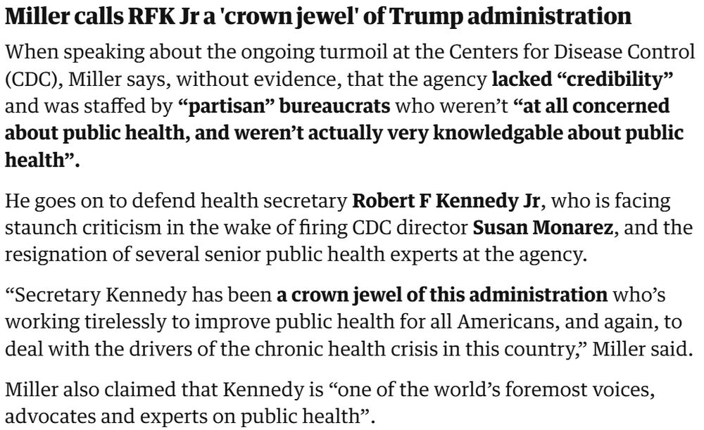 Miller calls RFK Jr a 'crown jewel' of Trump administration
When speaking about the ongoing turmoil at the Centers for Disease Control (CDC), Miller says, without evidence, that the agency lacked “credibility” and was staffed by “partisan” bureaucrats who weren’t “at all concerned about public health, and weren’t actually very knowledgable about public health”.

He goes on to defend health secretary Robert F Kennedy Jr, who is facing staunch criticism in the wake of firing CDC director Susan Monarez, and the resignation of several senior public health experts at the agency.

“Secretary Kennedy has been a crown jewel of this administration who’s working tirelessly to improve public health for all Americans, and again, to deal with the drivers of the chronic health crisis in this country,” Miller said.

Miller also claimed that Kennedy is “one of the world’s foremost voices, advocates and experts on public health”.

https://www.theguardian.com/us-news/live/2025/aug/29/cdc-robert-f-kennedy-jr-donald-trump-federal-reserve-lisa-cook-latest-us-politics-news-live-updates?CMP=share_btn_url&page=with%3Ablock-68b202b58f08d02733f1fdb1#block-68b202b58f08d02733f1fdb1