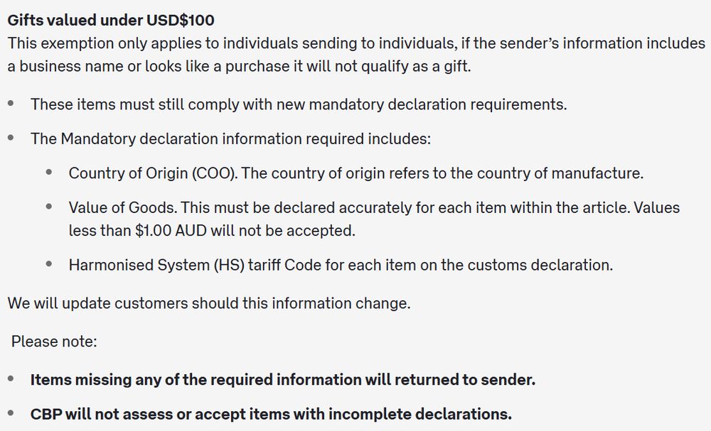 Gifts valued under USD$100
This exemption only applies to individuals sending to individuals, if the sender’s information includes a business name or looks like a purchase it will not qualify as a gift. 

These items must still comply with new mandatory declaration requirements.
The Mandatory declaration information required includes:
Country of Origin (COO). The country of origin refers to the country of manufacture.
Value of Goods. This must be declared accurately for each item within the article. Values less than $1.00 AUD will not be accepted.
Harmonised System (HS) tariff Code for each item on the customs declaration.
We will update customers should this information change.

 Please note: 

Items missing any of the required information will returned to sender.
CBP will not assess or accept items with incomplete declarations. 