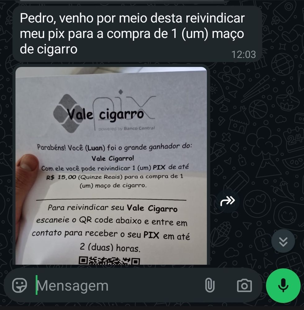 Print do whatsapp
Pedro, venho por meio desta reivindicar meu pix para a compra de 1 (um) maço de cigarro
VALE CIGARRO
Parabéns! Você foi o grande ganhador do VALE CIGARRO
Com ele vc pode reivindicar 1 pix de até 15 reais para comprar 1 maço de cigarro
Para reivindicar escaneie o QR code e entre em contato para receber seu pix em até 2 horas
