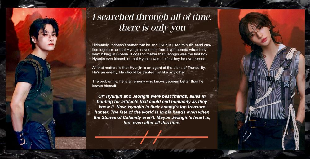 ugly little hyunin graphic summary of my treasure hunter au fic:

title: i searched through all of time. there is only you
by: straygold
summary:
Ultimately, it doesn’t matter that he and Hyunjin used to build sand castles together, or that Hyunjin saved him from hypothermia when they went hiking in Siberia. It doesn’t matter that Jeongin was the first boy Hyunjin ever kissed, or that Hyunjin was the first boy he ever kissed.

All that matters is that Hyunjin is an agent of the Lions of Tranquility. He’s an enemy. He should be treated just like any other.

The problem is, he is an enemy who knows Jeongin better than he knows himself.

Or: Hyunjin and Jeongin were best friends, allies in hunting for artifacts that could end humanity as they know it. Now, Hyunjin is their enemy's top treasure hunter. The fate of the world is in his hands even when the Stones of Calamity aren't. Maybe Jeongin's heart is, too, even after all this time.