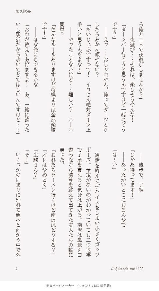 ら俺と二人で夜遊びしませんか？」
　――夜遊び……それは、楽しそうやんな！
「ダーツバー行こうと思うんですけど一緒にどうです？」
　――えっ……おしゃれやん。俺ってダーツとかしたらあかん顔やない？
「だいじょぶですって！　イコさん絶対ダーツ上手いと思うんだよな～」
　――やったことないけど……難しい？　ルール簡単？
「色んなルールありますけど将棋よりは全然楽勝です！」
　――ほな俺にもできるかな
「おれが教えてあげますよ！　あ、一緒に飲みたいし駅近だから歩いてきてほしいんですけど……」
　――徒歩で。了解
「じゃあ待ってます！」
　――あったかいとこにおるんやで
「は～い」

　通話を終えてデバイスをしまい小さくガッツポーズ。予定がないのがわかっていても二つ返事で了承を貰えると気分は上がる。南沢は鼻歌を口遊みながら清算を終えて出てきた友人たちの輪に戻った。
「おれたちラーメン行くけど南沢はどうする？」
「オレはやめとく」
「生駒さん？」
「そ！」
　いくつかの固まりに別れて駅へと向かう中で外