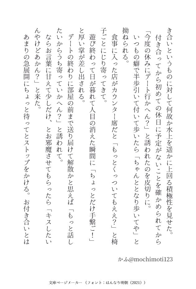 き合いというものに対して何故か水上を遥かに上回る積極性を見せた。
　付き合ってから初めての休日に予定がないことを確かめられてから「今度の休みにデート行かへん？」と誘われたのを皮切りに。
　いつもの癖で半歩引いて付いて歩いたら「ちゃんととなり歩いてや」と拗ねられる。
　食事に入った店がカウンター席だと「もっとくっついてもええ？」と椅子ごとにじり寄ってきて。
　遊び終わって日が暮れて人目の消えた瞬間に「ちょっとだけ手繋ご！」と厚い掌が差し出される。
　デートの終わりに部屋の前まで送り届けて解散かと思えば「もっと話したいからうち寄っていかへん？」と誘われて。
　ならお言葉に甘えて少しだけ、とお邪魔させてもらったら「キスしたいんやけどあかん？」と来た。
　あまりの急展開にちょっと待ってとストップをかける。お付き合いとは