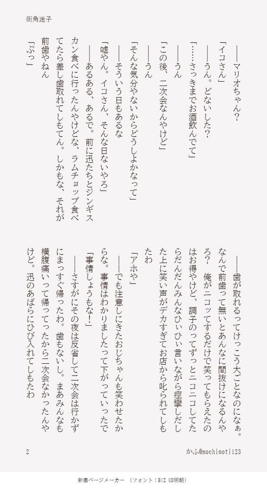　――マリオちゃん？
「イコさん」
　――うん。どないした？
「……さっきまでお酒飲んでて」
　――うん
「この後、二次会なんやけど」
　――うん
「そんな気分やないからどうしよかなって」
　――そういう日もあるな
「嘘やん。イコさん、そんな日ないやろ」
　――あるある、あるで。前に迅たちとジンギスカン食べに行ったんやけどな、ラムチョップ食べてたら差し歯取れてしもてん。しかもな、それが前歯やねん
「ぷっ」　
　――歯が取れるってけっこう大ごとなのになぁ。なんで前歯って無いとあんなに間抜けになるんやろ？　俺がニコッてするだけで笑ってもらえたのはお得やけど、調子のってずっとニコニコしてたらだんだんみんなひぃひぃ言いながら痙攣しだした上に笑い声がデカすぎてお店から叱られてしもたわ
「アホや」
　――でも注意しにきたおじちゃんも笑わせたからな。事情はわかりましたって下がっていったで
「事情しょうもな！」
　――さすがにその夜は反省して二次会は行かずにまっすぐ帰ったわ。歯もないし。まあみんなも横腹痛いって帰ってったから二次会なかったんやけど。迅のあばらにひび入れてしもたわ