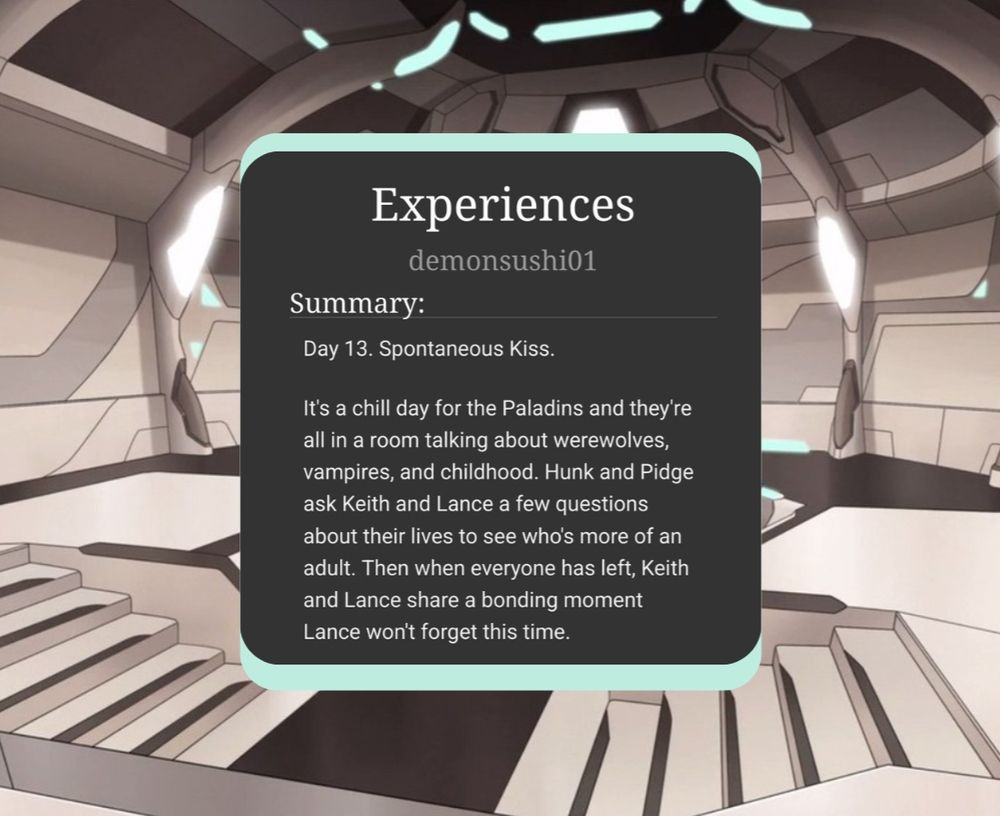 Experiences by demonsushi01

Summary: 
Day 13. Spontaneous Kiss.
It’s a chill day for the Paladins and they're all in a room talking about werewolves, vampires, and childhood. Hunk and Pidge ask Keith and Lance a few questions about their lives to see who's more of an adult. Then when everyone has left, Keith and Lance share a bonding moment Lance won't forget this time.
