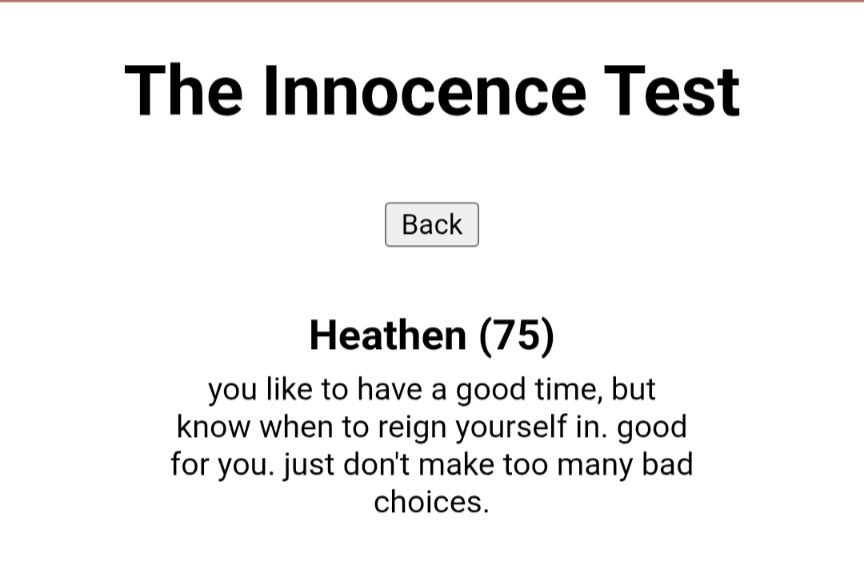 The Innocent Test

Score: Heathen (75). You like to have a good time, but know when to reign yourself in. Good for you. Just don't make too many bad choices.