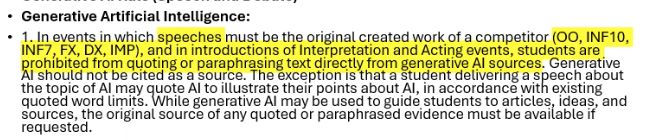 Generative AI: 1. In Events in which speeches must be the original created work of a competitor (Original Oration, Informative 7m or 10m, Foreign or Domestic Extemporaneous Speaking, and Impromptu), and in introductions of Interpretation and Acting events (legit everything else), students are prohibited from quoting or paraphrasing text directly from generative AI sources. Generative AI should not be cited as a source. The exception is that a student delivering a speech about the topic of AI may quote AI to illustrate their points about AI, in accordance with existing quoted word limits. While generative AI may be used to guide students to articles, ideas, and sources, the original source of any quoted or paraphrased evidence must be available if requested.