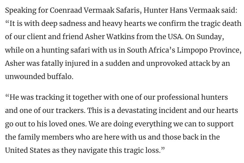 Speaking for Coenraad Vermaak Safaris, Hunter Hans Vermaak said: “It is with deep sadness and heavy hearts we confirm the tragic death of our client and friend Asher Watkins from the USA. On Sunday, while on a hunting safari with us in South Africa’s Limpopo Province, Asher was fatally injured in a sudden and unprovoked attack by an unwounded buffalo.

“He was tracking it together with one of our professional hunters and one of our trackers. This is a devastating incident and our hearts go out to his loved ones. We are doing everything we can to support the family members who are here with us and those back in the United States as they navigate this tragic loss.”