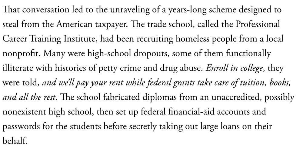 That conversation led to the unraveling of a years-long scheme designed to steal from the American taxpayer. The trade school, called the Professional Career Training Institute, had been recruiting homeless people from a local nonprofit. Many were high-school dropouts, some of them functionally illiterate with histories of petty crime and drug abuse. Enroll in college, they were told, and we’ll pay your rent while federal grants take care of tuition, books, and all the rest. The school fabricated diplomas from an unaccredited, possibly nonexistent high school, then set up federal financial-aid accounts and passwords for the students before secretly taking out large loans on their behalf.