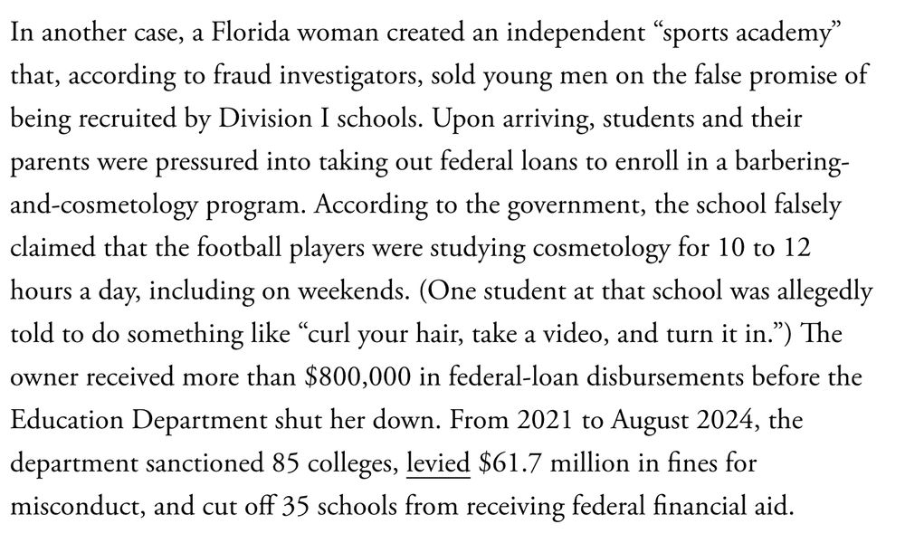 In another case, a Florida woman created an independent “sports academy” that, according to fraud investigators, sold young men on the false promise of being recruited by Division I schools. Upon arriving, students and their parents were pressured into taking out federal loans to enroll in a barbering-and-cosmetology program. According to the government, the school falsely claimed that the football players were studying cosmetology for 10 to 12 hours a day, including on weekends. (One student at that school was allegedly told to do something like “curl your hair, take a video, and turn it in.”) The owner received more than $800,000 in federal-loan disbursements before the Education Department shut her down. From 2021 to August 2024, the department sanctioned 85 colleges, levied $61.7 million in fines for misconduct, and cut off 35 schools from receiving federal financial aid.