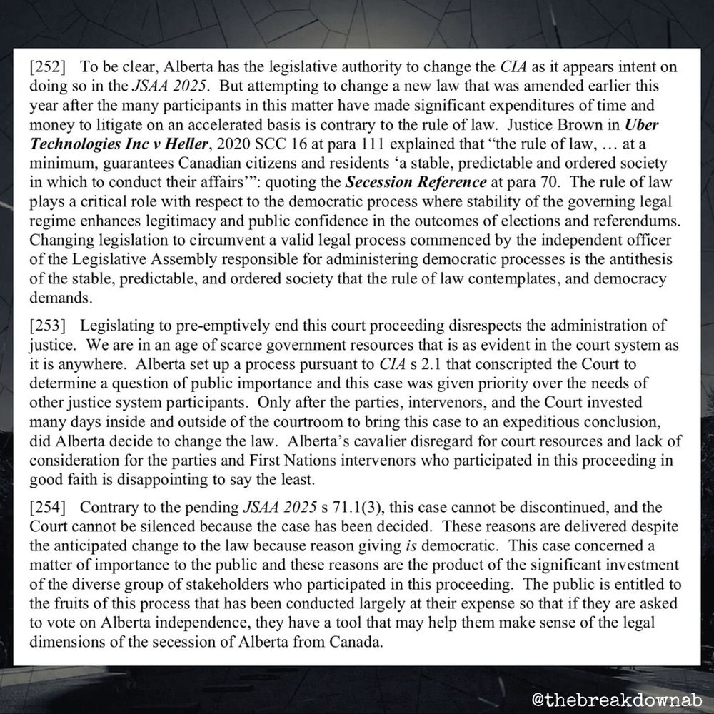 [252] To be clear, Alberta has the legislative authority to change the CIA as it appears intent on doing so in the JSAA 2025. But attempting to change a new law that was amended earlier this year after the many participants in this matter have made significant expenditures of time and money to litigate on an accelerated basis is contrary to the rule of law. Justice Brown in Uber Technologies Inc v Heller, 2020 SCC 16 at para 111 explained that "the rule of law, ... at a minimum, guarantees Canadian citizens and residents 'a stable, predictable and ordered society in which to conduct their affairs'": quoting the Secession Reference at para 70. The rule of law plays a critical role with respect to the democratic process where stability of the governing legal regime enhances legitimacy and public confidence in the outcomes of elections and referendums.
Changing legislation to circumvent a valid legal process commenced by the independent officer of the Legislative Assembly responsible for administering democratic processes is the antithesis of the stable, predictable, and ordered society that the rule of law contemplates, and democracy demands.
[253] Legislating to pre-emptively end this court proceeding disrespects the administration of justice. We are in an age of scarce government resources that is as evident in the court system as it is anywhere. Alberta set up a process pursuant to CIA s 2.1 that conscripted the Court to determine a question of public importance and this case was given priority over the needs of other justice system participants. Only after the parties, intervenors, and the Court invested many days inside and outside of the courtroom to bring this case to an expeditious conclusion, did Alberta decide to change the law. Alberta's cavalier disregard for court resources and lack of consideration for the parties and First Nations intervenors who participated in this proceeding in good faith is disappointing to say the least.
[254] Contrary to the pendi…