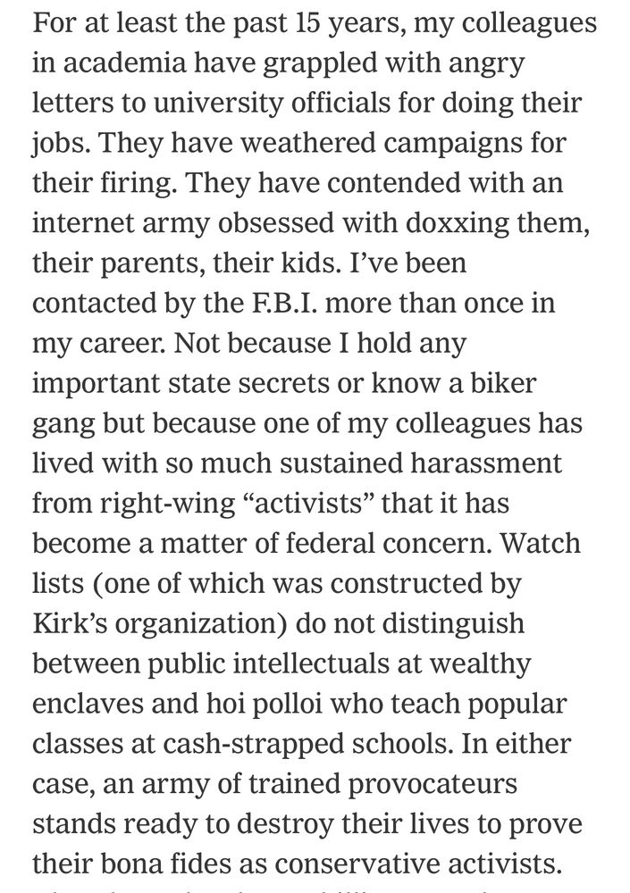 For at least the past 15 years, my colleagues in academia have grappled with angry letters to university officials for doing their jobs. They have weathered campaigns for their firing. They have contended with an internet army obsessed with doxxing them, their parents, their kids. I’ve been contacted by the F.B.I. more than once in my career. Not because I hold any important state secrets or know a biker gang but because one of my colleagues has lived with so much sustained harassment from right-wing “activists” that it has become a matter of federal concern. Watch lists (one of which was constructed by Kirk’s organization) do not distinguish between public intellectuals at wealthy enclaves and hoi polloi who teach popular classes at cash-strapped schools. In either case, an army of trained provocateurs stands ready to destroy their lives to prove their bona fides as conservative activists.