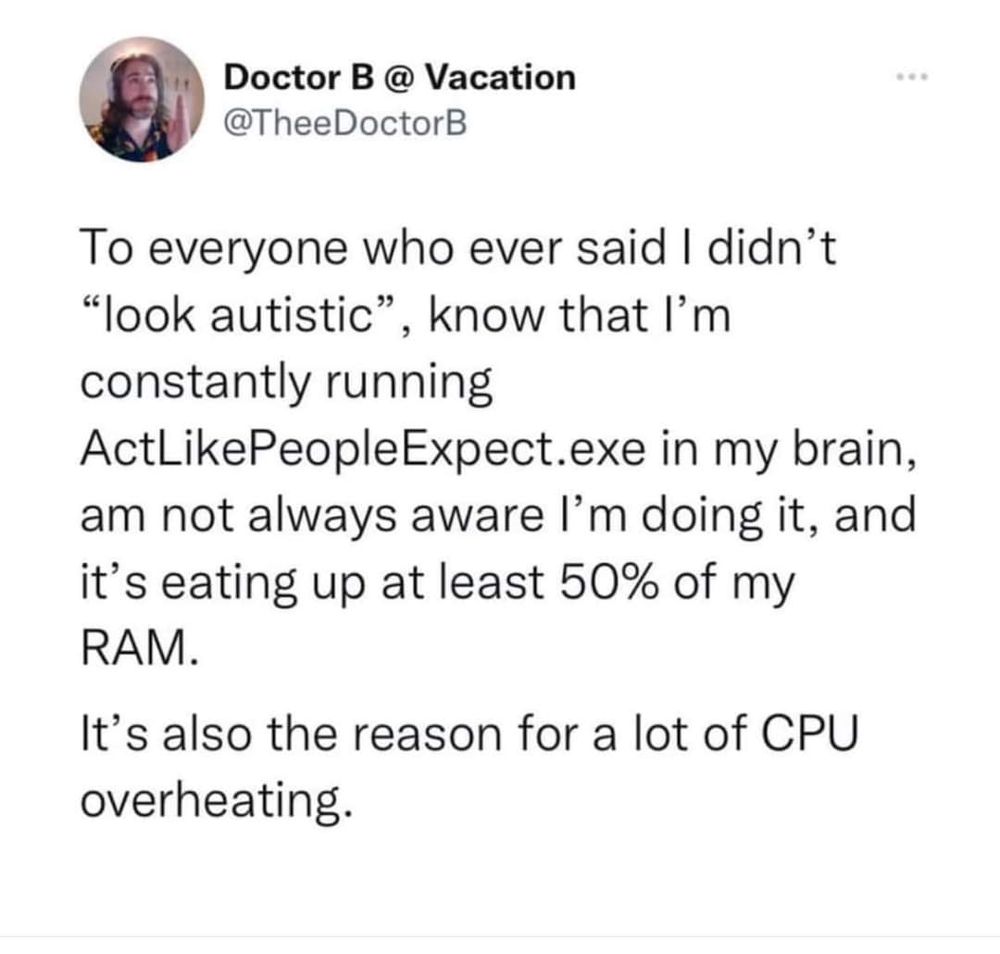 A post from twitter by @TheeDoctorB: "To everyone who ever said I didn't 'look autistic', know that I'm constantly running ActLikePeopleExpect.exe in my brain, am not always aware I'm doing it, and it's eating up at least 50% of my RAM.
It's also the reason for a lot of CPU overheating."