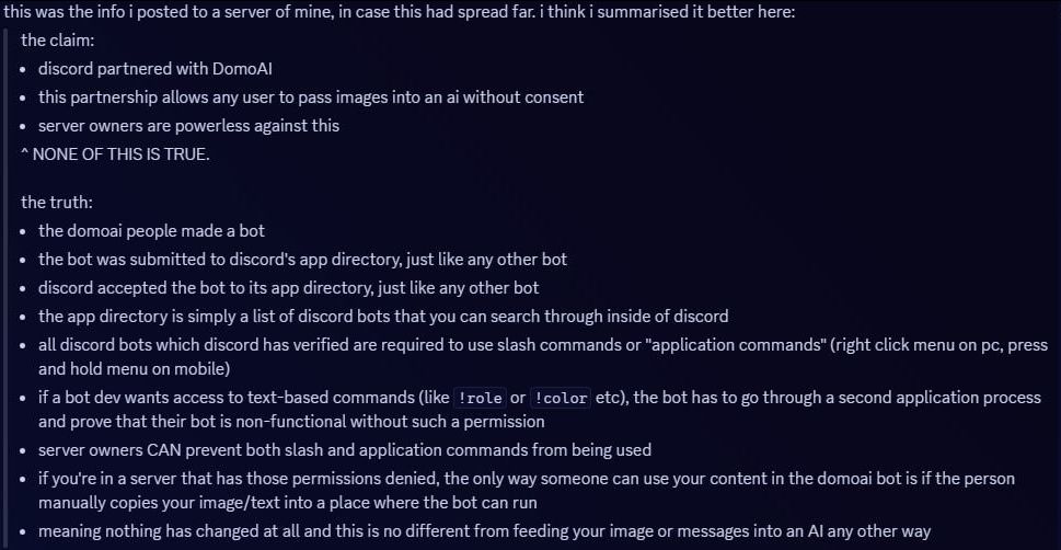 This was the info I posted to a server of mine, in case this had spread far. I think I summarised it better here:
The claim:
• discord partnered with DomoAI
• this partnership allows any user to pass images to an AI without consent
• server owners are powerless against this
^ NONE OF THIS IS TRUE.

The truth:
• the DomoAI people made a bot
• the bot was submitted to discord's app directory, just like any other bot
• discord accepted the bot to it's app directory, just like any other bot
• the app directory is simply a list of discord bots that you can search through inside of discord
• ALL discord bots which discord has verified are REQUIRED to use slash commands or "application commands" (right click menu on PC, press and hold menu on mobile)
• if a bot dev wants access to text-based commands (like !role or !color etc), the bot has to go through a SECOND application process and prove that their bot is non-functional without such a permission
• server owners CAN prevent both slash and application commands from being used
• if you're in a server that has those permissions denied, the ONLY way someone can use your content in the DomoAI bot is if the person MANUALLY copies your image/text into a place where the bot CAN run
• meaning nothing has changed AT ALL and this is NO DIFFERENT from feeding your image or messages into an AI any other way