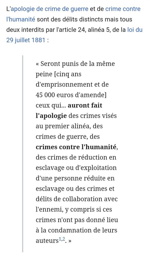 Screenshot de l’article wikipedia sur l’apologie de crimes contre l’humanité : "L'apologie de crime de guerre et de crime contre l'humanité sont des délits distincts mais tous deux interdits par l'article 24, alinéa 5, de la loi du 29 juillet 1881: Seront punis de la même peine [cinq ans d'emprisonnement et de 45 000 euros d'amende] ceux qui... auront fait l'apologie des crimes visés au premier alinéa, des crimes de guerre, des crimes contre l'humanité. des crimes de réduction en esclavage ou d'exploitation d'une personne réduite en esclavage ou des crimes et délits de collaboration avec l'ennemi, y compris si ces crimes n'ont pas donné lieu à la condamnation de leurs auteurs1,2. »"