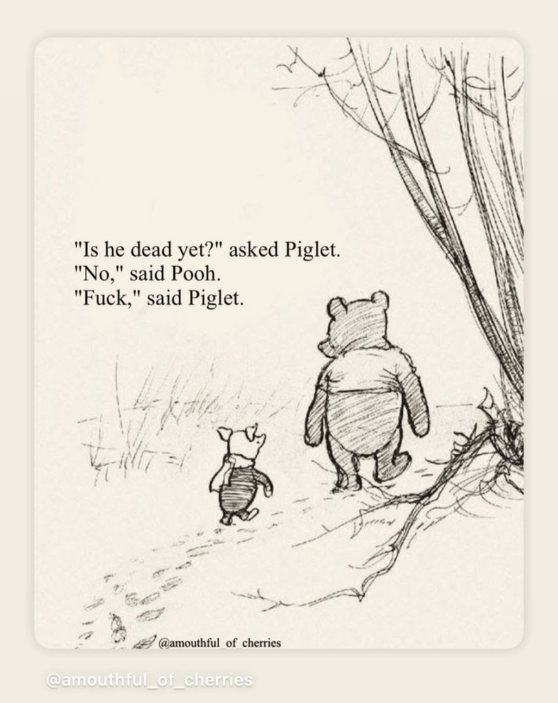 A sketch, resembling a page from a book, with Pooh and Piglet, walking away, down a dirt path. The text reads:  

"Is he dead yet?" asked Piglet.
"No," said Pooh.
"Fuck," said Piglet.

The artist attribution is @amouthful_of_cherries
