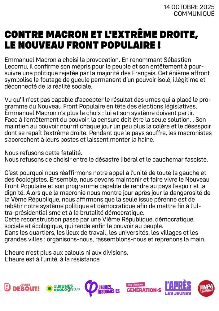 Contre Macron et l'extrême droite, le Nouveau Front Populaire ! 

Emmanuel Macron a choisi la provocation. En renommant Sébastien Lecornu, il confirme son mépris pour le peuple et son entêtement à poursuivre une politique rejetée par la majorité des Français. Cet énième affront symbolise le foutage de gueule permanent d’un pouvoir isolé, illégitime et déconnecté de la réalité sociale.

Vu qu'il n'est pas capable d'accepter le résultat des urnes qui a placé le programme du Nouveau Front Populaire en tête des élections législatives, Emmanuel Macron n'a plus le choix : lui et son système doivent partir.
Face à l’entêtement du pouvoir, la censure doit être la seule solution. . Son maintien au pouvoir nourrit chaque jour un peu plus la colère et le désespoir dont se repaît l’extrême droite. Pendant que le pays souffre, les macronistes s’accrochent à leurs postes et laissent monter la haine.

Nous refusons cette fatalité.
Nous refusons de choisir entre le désastre libéral et le cauchemar fasciste.

C’est pourquoi nous réaffirmons notre appel à l’unité de toute la gauche et des écologistes. Ensemble, nous devons maintenir et faire vivre le Nouveau Front Populaire et son programme capable de rendre au pays l’espoir et la dignité. Alors que la macronie nous montre jour après jour la dangerosité de la Vème République, nous affirmons que la seule issue pérenne est de rebâtir notre système politique et démocratique afin de mettre fin à l’ultra-présidentialisme et à la brutalité démocratique.
Cette reconstruction passe par une VIème République, démocratique, sociale et écologique, qui rende enfin le pouvoir au peuple.
Dans les quartiers, les lieux de travail, les universités, les villages et les grandes villes : organisons-nous, rassemblons-nous et reprenons la main.

L’heure n’est plus aux calculs ni aux divisions.
L’heure est à l’unité, à la résistance