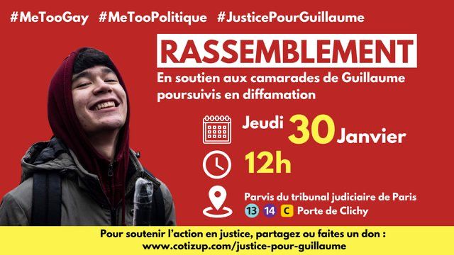 #MeTooGay #MeTooPolitique #JusticePour Guillaume

RASSEMBLEMENT

En soutien aux camarades de Guillaume poursuivis en diffamation

Jeudi 30 Janvier
12h
Parvis du tribunal judiciaire de Paris
Lignes 13, 14, C Porte de Clichy

Pour soutenir l'action en justice, partagez ou faites un don :
www.cotizup.com/justice-pour-guillaume