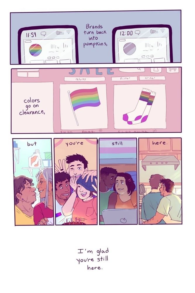 A pride comic about the midnight turn of rainbow capitalism on July 1st and then various queer friends and family happy and loving each other featuring the text, "Brands turn back into pumpkins, colors go on clearance, but you're still here. I'm glad you're still here. 