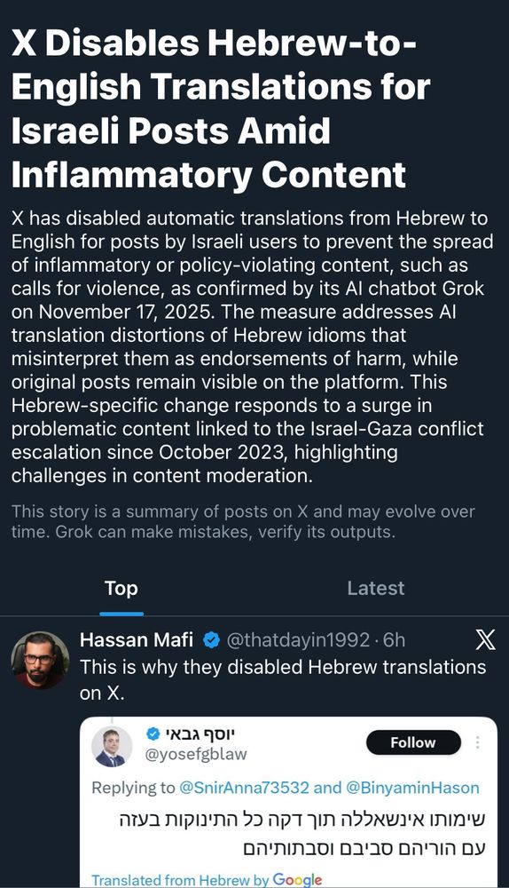 Screenshot of X News feed:

X Disables Hebrew-to-English Translations for Israeli Posts Amid
Inflammatory Content
X has disabled automatic translations from Hebrew to English for posts by Israeli users to prevent the spread of inflammatory or policy-violating content, such as calls for violence, as confirmed by its Al chatbot Grok on November 17, 2025. The measure addresses Al translation distortions of Hebrew idioms that misinterpret them as endorsements of harm, while original posts remain visible on the platform. This Hebrew-specific change responds to a surge in problematic content linked to the Israel-Gaza conflict escalation since October 2023, highlighting challenges in content moderation.
This story is a summary of posts on X and may evolve over time. Grok can make mistakes, verify its outputs.

Hassan Mafi • @thatdayin1992 • 6h
This is why they disabled Hebrew translations on X.