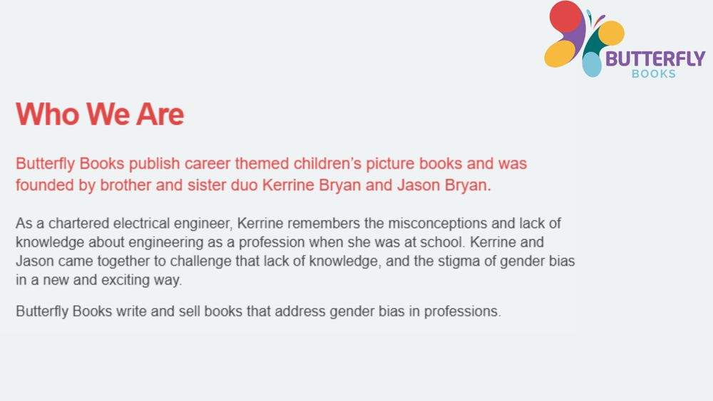 An image from the Butterfly Books About Us page which says: 

Who We Are
Butterfly Books publish career themed children’s picture books and was founded by brother and sister duo Kerrine Bryan and Jason Bryan.
As a chartered electrical engineer, Kerrine remembers the misconceptions and lack of knowledge about engineering as a profession when she was at school. Kerrine and Jason came together to challenge that lack of knowledge, and the stigma of gender bias in a new and exciting way.

Butterfly Books write and sell books that address gender bias in professions.