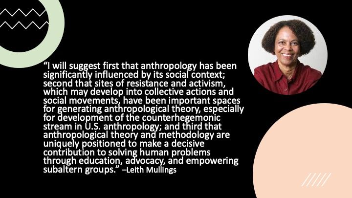 a quote from Leith Mullings-“I will suggest first that anthropology has been significantly influenced by its social context; second that sites of resistance and activism, which may develop into collective actions and social movements, have been important spaces for generating anthropological theory, especially for development of the counterhegemonic stream in U.S. anthropology; and third that anthropological theory and methodology are uniquely positioned to make a decisive contribution to solving human problems through education, advocacy, and empowering subaltern groups.” –Leith Mullings 
