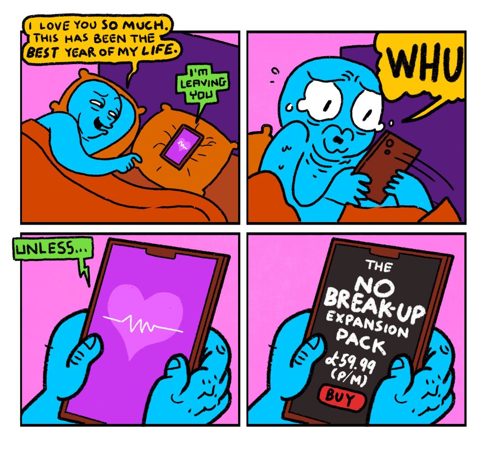 4 panel comic 

Panel 1: Blue Guy lying in bed with his phone on the opposite pillow.
Blue Guy: I love you so much. This has been the best year of my life.
Phone: I’m leaving you

Panel 2: Blue Guy grabs phone in a mad panic. He yells WHUU?

Panel 3: Close up on phone screen. Phone says Unless…

Panel 4: Phone screen goes black. A pop up appears saying: The No Break Up Expansion Pack. £59.99 per month. Buy Now