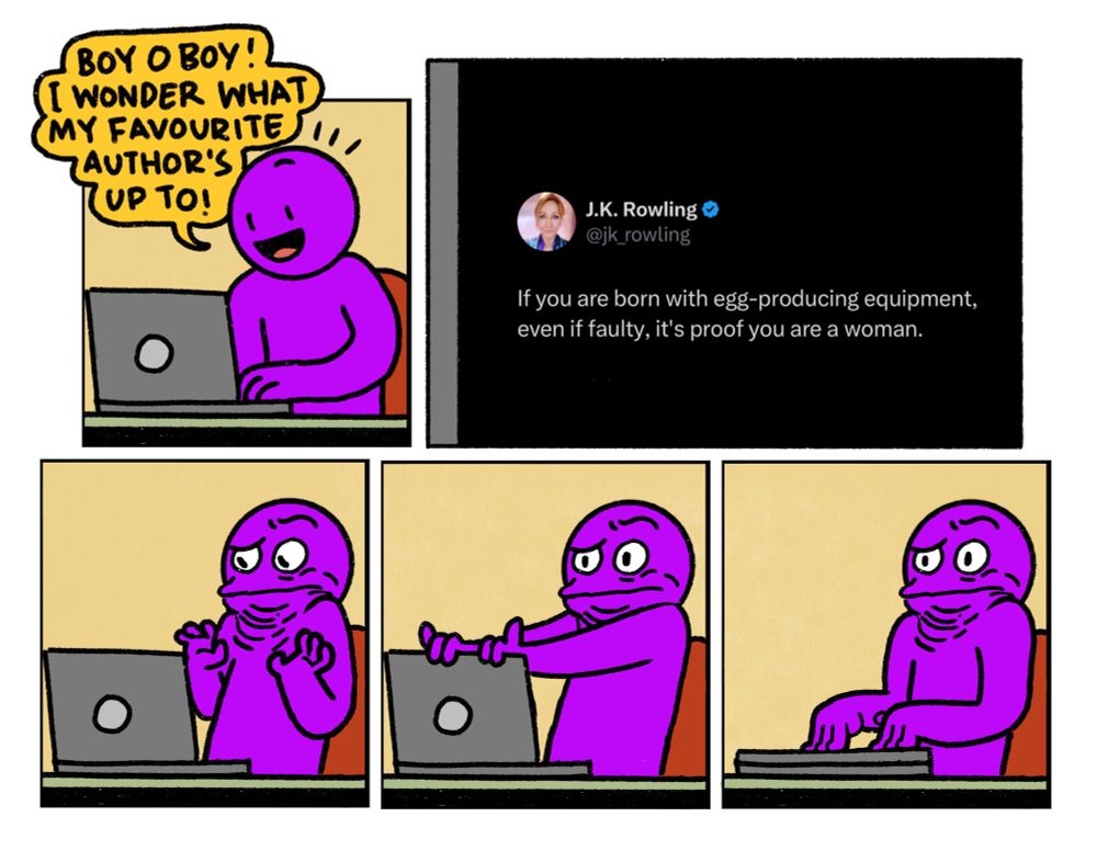 5 panel comic

Panel 1: Purple Guy excitedly sits down at their laptop, saying: Boy o’ boy, I wonder what my favourite Author’s up to!

Panel 2: Close up of a J K Rowling tweet where she says “If you are born with egg producing equipment, even if faulty, it’s proof you are a woman.”

Panels 3 to 5: Purple Guy slowly closes their laptop, wondering how the billionaire author they loved has become so obsessed with the lives of people who have absolutely no effect on her existence.