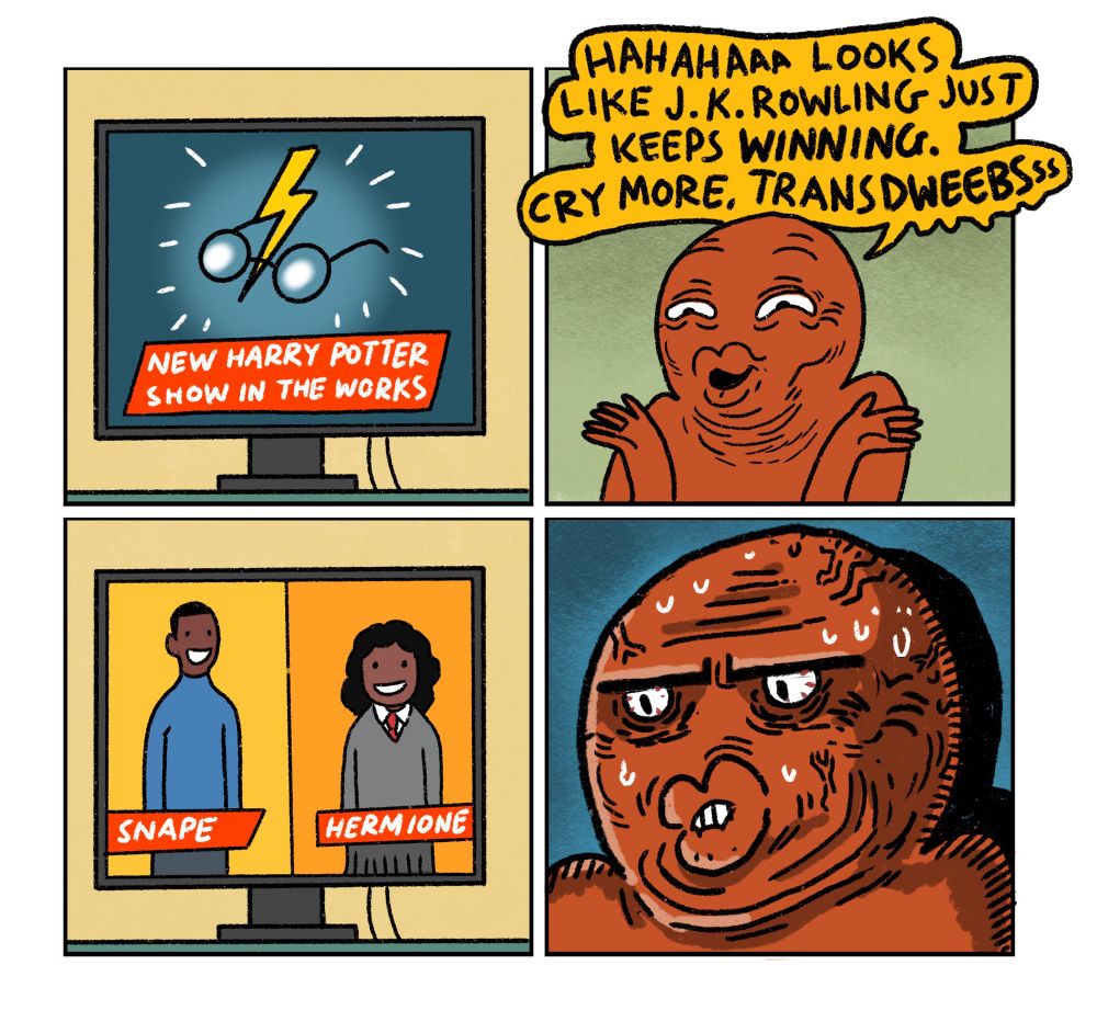 4 panel comic:

Panel 1: TV screen announcing news that a new Harry Potter show is in the works

Panel 2: Red Right Wing Guy sneering “Hahaha Looks like JK Rowling just keeps WINNING. Cry more transdweebs!”

Panel 3: TV screen announcing the casting of Snape and Hermione. Both are played by black actors

Panel 4: Close up of Red Guy suffering a brain aneurysm because he can’t decide who to hate more