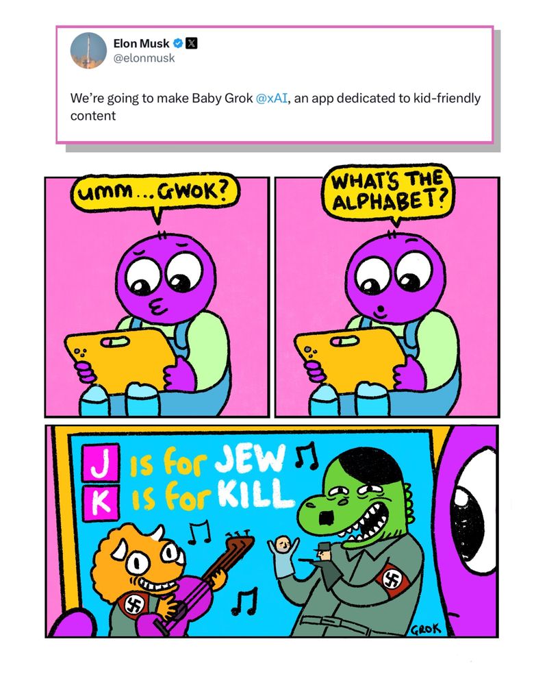 A 3 panel comic in response to an Elon Musk tweet saying he’s going to make Baby Grok. A kid friendly AI

Panel 1: 
A small child dressed in dungarees holding an iPad
Child: Ummm…Gwok?

Panel 2:
Child: What’s the alphabet?

Panel 3: Close up on the iPad screen. There is a Grok generated image of two colourful dinosaurs. One is dressed as Hitler, the other is also a Nazi. Hitlersaurus is doing a puppet show in which a Nazi soldier shoots a Jewish person.
Behind the dinosaurs are the sentences 
“J is for Jew”
“K is for Kill”