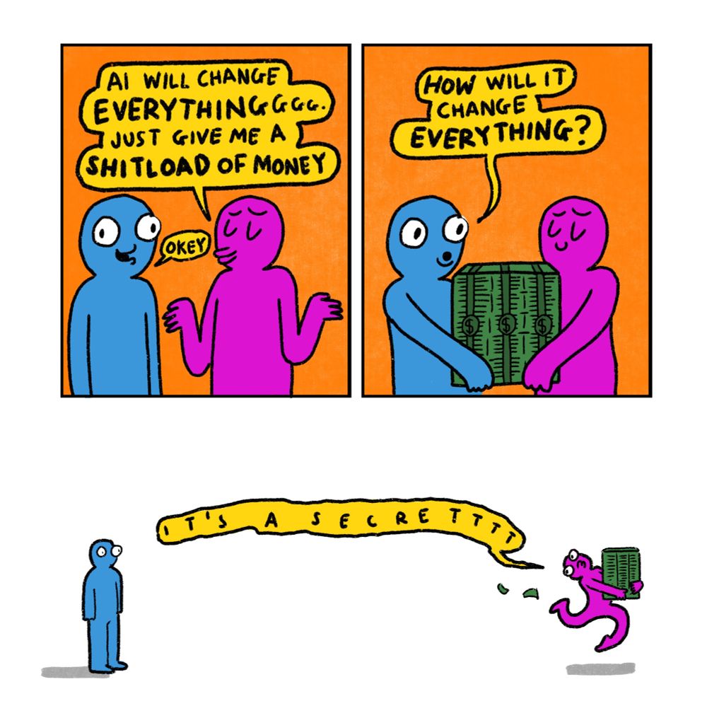 3 panel comic

Panel 1: Blue Guy and Pink Guy.
Pink Guy: Ai will change EVERYTHING. Just give me a Shitload of money
Blue Guy: okey

Panel 2: Blue Guy hands over a massive stack of cash and says “How will it change everything?”

Panel 3: Pink Guy is running away as fast as he can with the money. He says “It’s a secret”