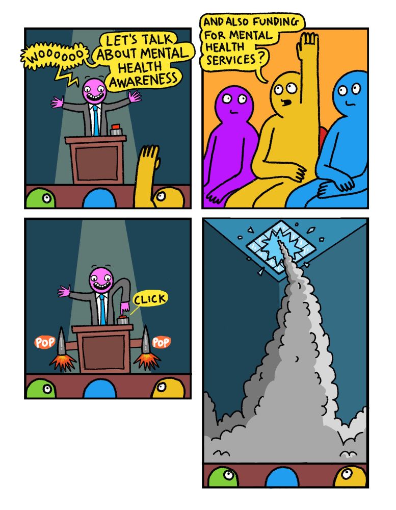 4 panel comic

Panel 1: Politician on podium saying “Wooo! Let’s talk about mental health awareness!

Panel 2: Audience member with raised hand says “And also funding for mental health services?”

Panel 3: Politician presses button that triggers two rockets to pop out the sides of the podium

Panel 4: Politician makes a swift exit through the skylight above, mercifully avoiding any tricky questions about actually providing substantial care for people with metal health issues.

