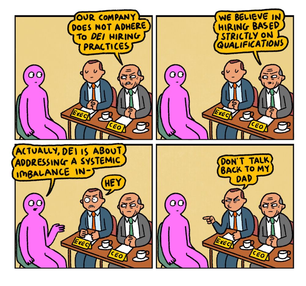 4 panel comic

Panel 1:
Pink Guy is attending an interview with the chief exec and CEO of a company.
CEO: “Our company does not adhere to DEI hiring practices 

Panel 2:
CEO continues: “We believe in hiring based strictly on qualifications”

Panel 3:
Pink Guy interjects and says “Actually, DEI is about addressing a systemic imbalance in-
CHIEF EXEC butts in: HEY

Panel 4:
CHIEF EXEC: Don’t talk back to my dad
