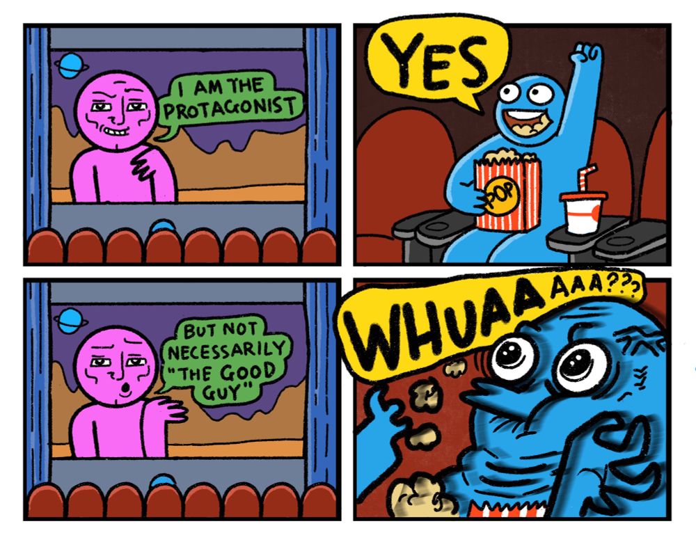 4 panel comic

Panel 1: Pink Guy on a cinema screen says: I am the protagonist 

Panel 2: Blue Guy sitting in the audience, pumping fist, yells: YES

Panel 3: Pink Guy: But I’m not necessarily “The Good Guy”

Panel 4: Blue Guy choking on popcorn: WHUUUUUU
