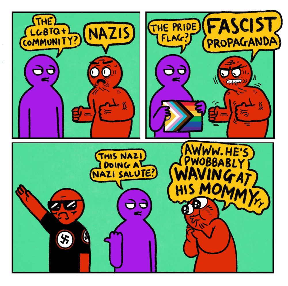A 3 panel comic featuring Right Wing Red Guy

Panel 1: 
Purple Guy: The LGBTQ+ community?
Angry Red Guy: Nazis

Panel 2: 
Purple Guy: The pride flag?
Angry Red Guy: Fascist propaganda 

Panel 3: 
Purple Guy gestures to a nazi doing a nazi salute: This nazi doing a nazi salute?
Red Guy: Awww. He’s pwobbably waving at his mommy

