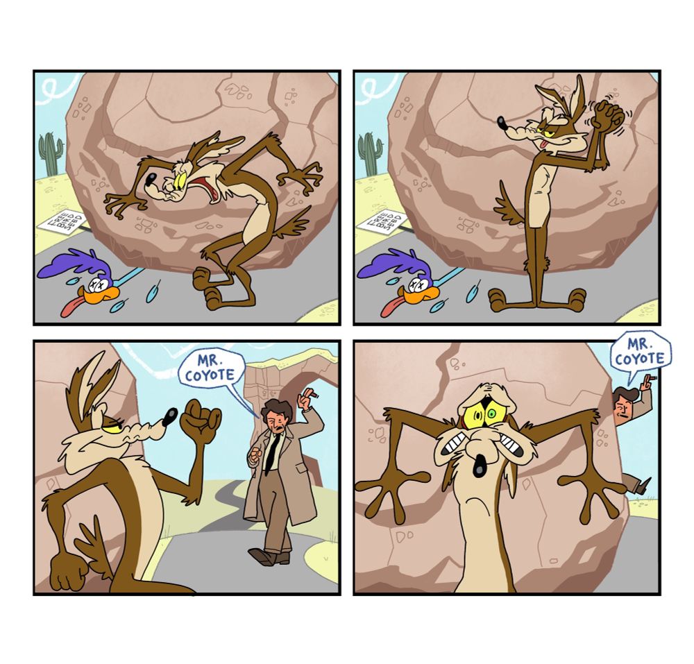 4 panel comic

Panel 1: Wile E. Coyote has finally murdered Road Runner by crushing him under a massive boulder

Panel 2: Wile celebrates his long sought after victory

Panel 3: Wile steps out from behind the boulder and is immediately confronted by Columbo who says “Mr. Coyote” in his typically annoying but persistent manner

Panel 4: Columbo calls his name again. Panicked, Wile retreats quickly behind the boulder, but in his heart of hearts, he knows it will do no good. In about two hours he’ll be going to prison. And not cartoon prison. Human prison.
