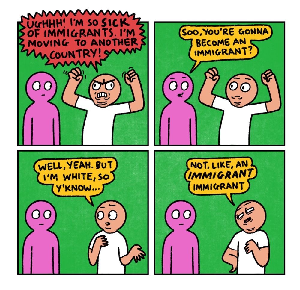 4 panel comic

Panel 1: 
Pink guy and White guy are having a chat.
White guy: Urrrgh! I’m so sick of immigrants! I’m moving to another country

Panel 2: 
Pink guy: So, you’re gonna become an immigrant?

Panel 3:
White Guy: Well yeah, but I’m white, so y’know…

Panel 4: 
White guy: Not like, an immigrant immigrant




