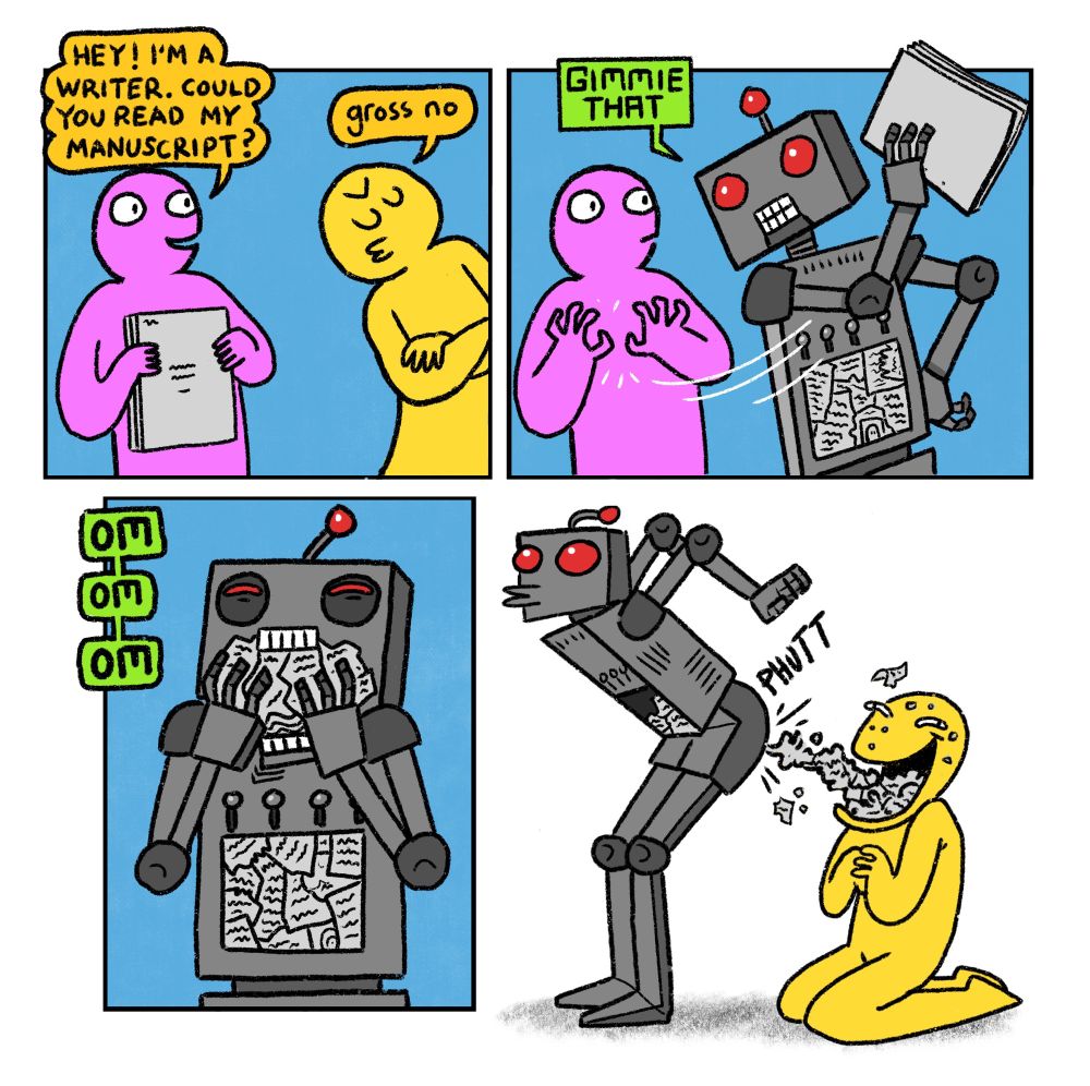 4 panel comic

Panel 1: Pink Guy holds up a stack of paper and says: I’m a writer, could you read my manuscript?
Yellow Guy, walking dismissively out of shot: gross no

Panel 2: Robot moves into shot. A panel in its stomach is full of scraps of text.
Robot snatches manuscript from pink guy and says: Gimmie that

Panel 3: Robot stuffs manuscript into its mouth

Panel 4: Robot bends over and proceeds to shoot a sludge of disgusting paper mulch into Yellow Guy’s smiling open mouth