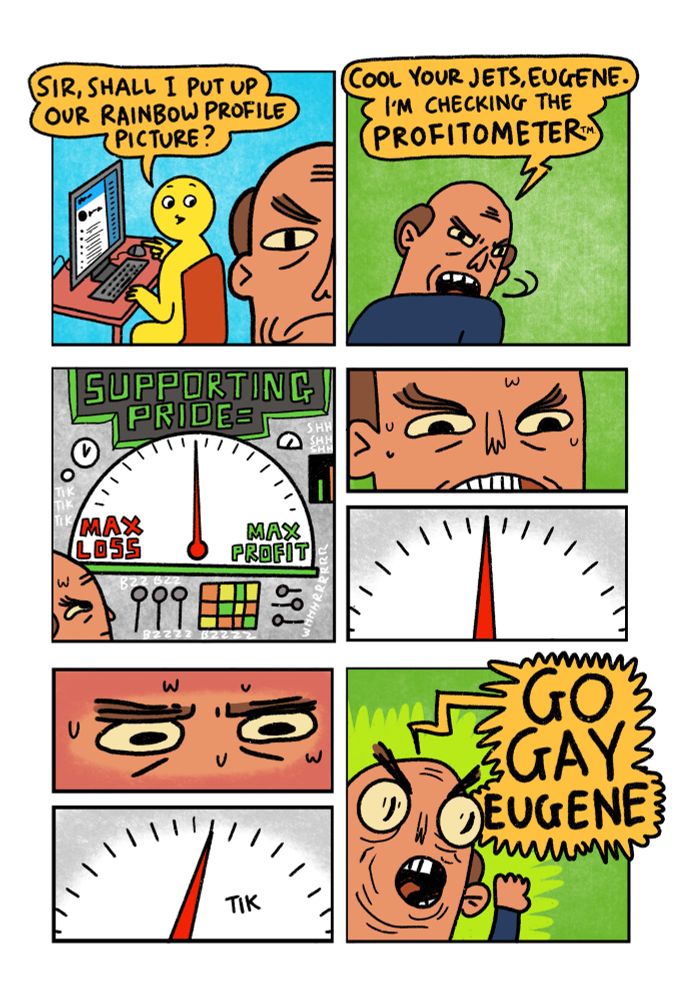 8 panel comic

Panel 1: Yellow guy is working on a laptop in the background. In the foreground is a Brand Manager.
Yellow Guy: “Sir, shall I put up our rainbow profile picture?”

Panel 2: Brand Manger snaps his head round and hisses “Cool your jets, Eugene. I’m checking the Profitometer”

Panel 3: Gonna do my best to explain this. We see The Profitometer. A huge machine that whirs and ticks. A digital display at the top of the machine reads “Supporting Pride equals”Beneath this display is a huge gauge with “Max Loss” on the left and “Max profit” on the right. There is a needle that is pointing exactly half way between the two extremes.

Panel 4: Close up on Brand Manager’s face. His teeth are gritted. Sweat trickles down his brow.

Panel 5: Close up on gauge. The needle remains exactly central

Panel 6: Close up on Brand Manager’s eyes. They are concentrating intensely. Also, more sweat.

Panel 7: Close up on the gauge. The needle clicks ONE DEGREE towards profit

Panel 8: Brand Manager screams like a football coach “GO GAY EUGENE”