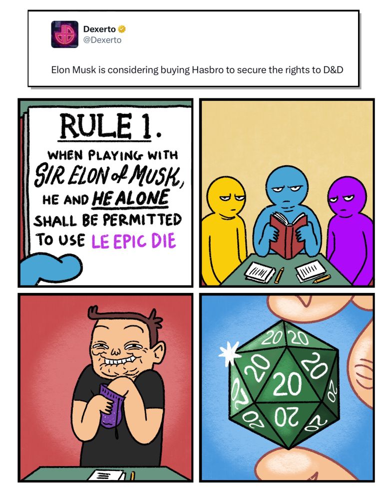 4 panel comic prompted by the news that Elon Musk is considering buying Hasbro to secure the rights to Dungeons & Dragons

Panel 1: Close up of a page in a book saying “Rule 1. When you are playing with Sir Elon of Musk, he and he alone is permitted to use Le Epic Die”

Panel 2: Three D & D players look up from the rule book, each of them is scowling.

Panel 3: Elon Musk, looking incredibly pleased with himself while reaching into a small purple pouch…

Panel 4: close up of Elon’s hand. He holds a 20 sided die, with a 20 on every single side