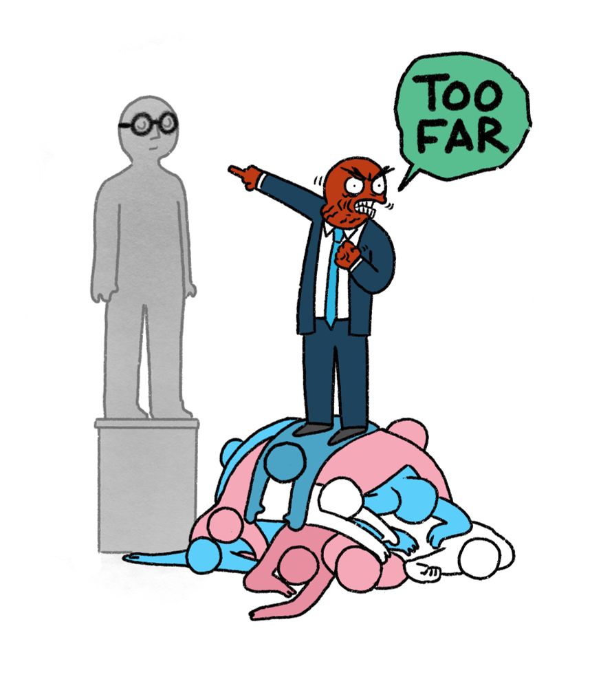 Cartoon 

Angry politician stands atop a pile of trans bodies pointing at a statue. The statue has a pair of glasses chalked over its closed eyes, encouraging it to see things clearly.

Politician: TOO FAR