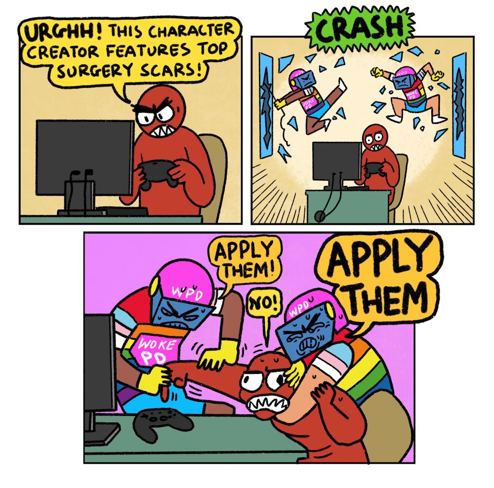 3 panel comic

Panel 1: Angry Gamer playing a video game: Urghhh! This character creator features top surgery scars!

Panel 2: The Woke Police (two riot officers in rainbow gear) smash through the windows behind Angry Gamer

Panel 3: The Woke Police physically FORCE Angry Gamer to be a TRANS CHARACTER by getting him in headlock and making him press the buttons