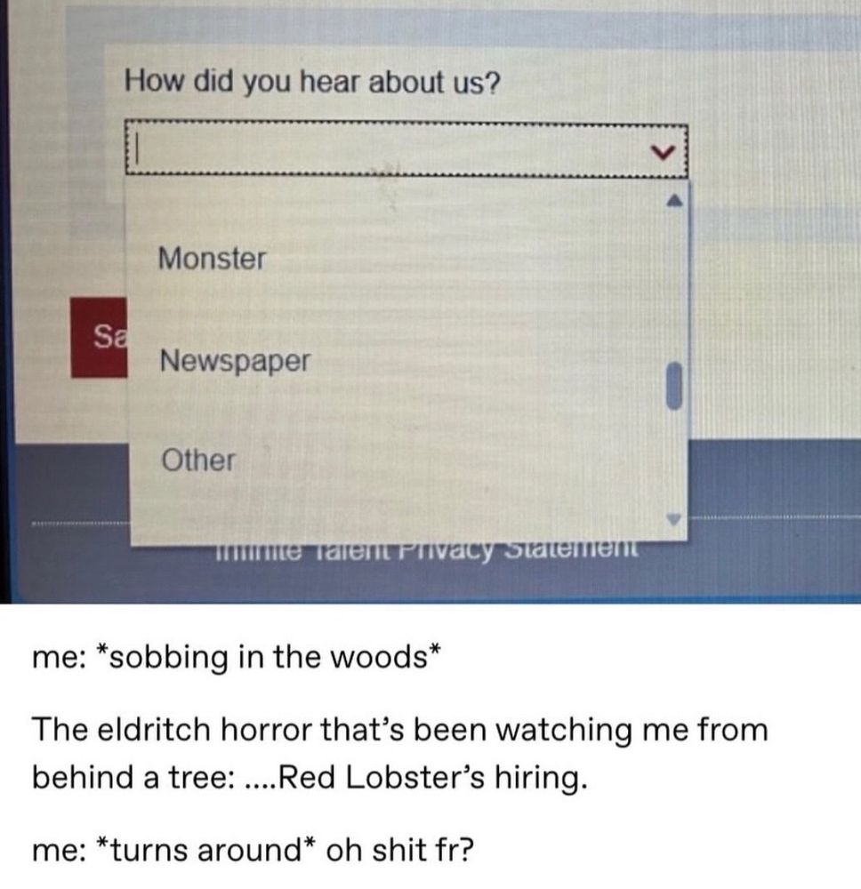 A job recruitment site with the option "Monster" to "How did you hear about us?"
me: *sobbing in the woods*
The eldritch horror that's been watching me from behind a tree: ...Red Lobster's hiring.
me: *turns around* oh shit fr?