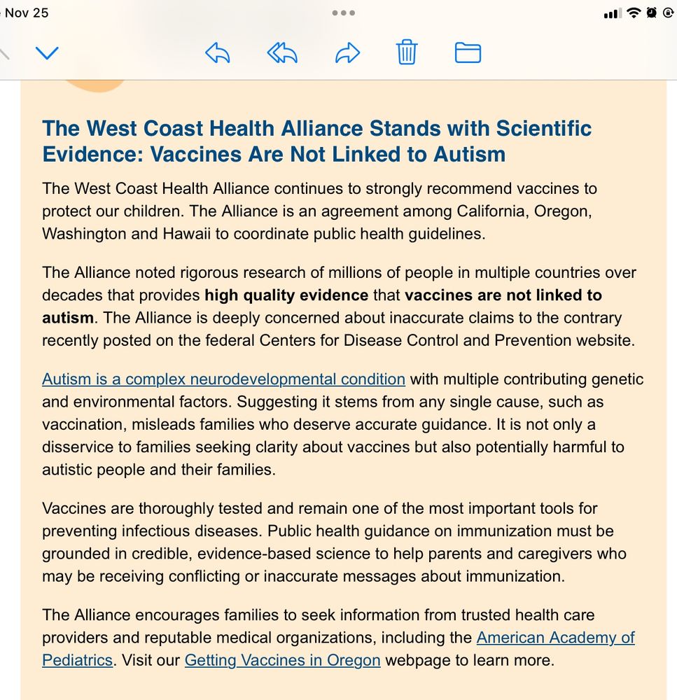 Excerpt from Oregon Health Department email received November 25, 2025

“ The West Coast Health Alliance Stands with Scientific Evidence: Vaccines Are Not Linked to Autism
The West Coast Health Alliance continues to strongly recommend vaccines to
protect our children. The Alliance is an agreement among California, Oregon,
Washington and Hawaii to coordinate public health guidelines. 
The Alliance noted rigorous research of millions of people in multiple countries over decades that provides high quality evidence that vaccines are not linked to
autism. The Alliance is deeply concerned about inaccurate claims to the contrary
recently posted on the federal Centers for Disease Control and Prevention website.
Autism is a complex neurodevelopmental condition with multiple contributing genetic and environmental factors. Suggesting it stems from any single cause, such as vaccination, misleads families who deserve accurate guidance. It is not only a disservice to families seeking clarity about vaccines but also potentially harmful to autistic people and their families.
Vaccines are thoroughly tested and remain one of the most important tools for
preventing infectious diseases. Public health guidance on immunization must be
grounded in credible, evidence-based science to help parents and caregivers who may be receiving conflicting or inaccurate messages about immunization.
The Alliance encourages families to seek information from trusted health care
providers and reputable medical organizations, including the American Academy of Pediatrics. Visit our Getting Vaccines in Oregon webpage to learn more.”