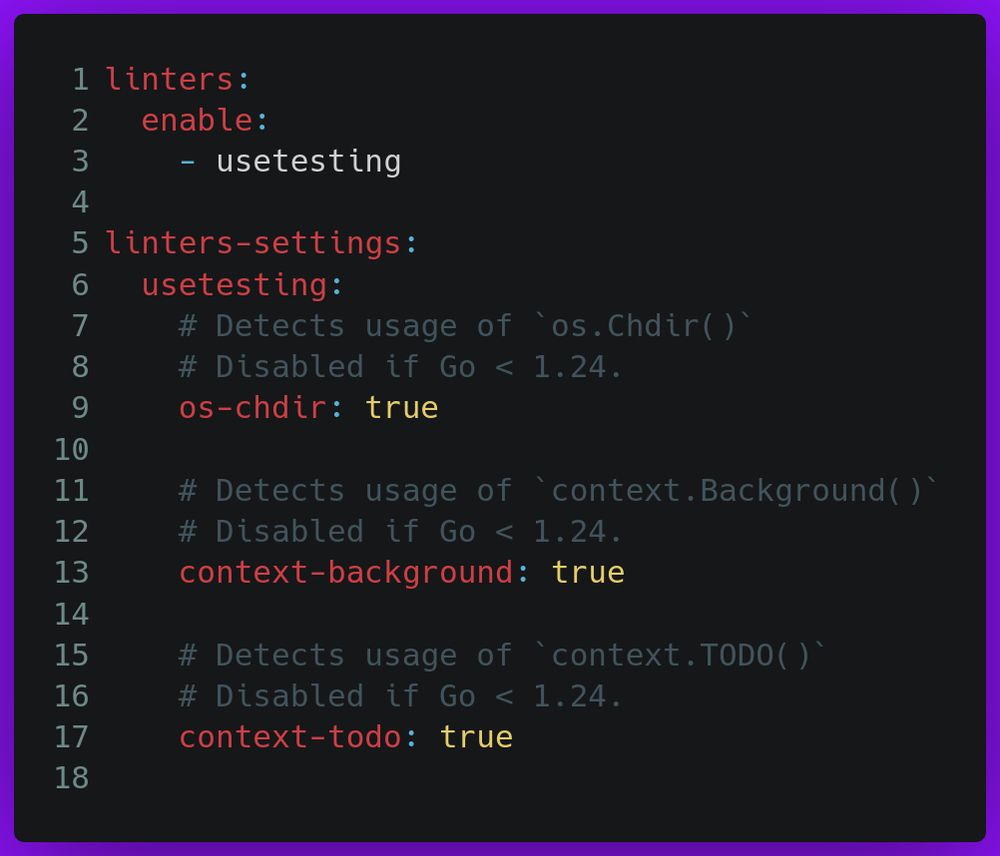 linters:
  enable:
    - usetesting

linters-settings:
  usetesting:
    # Detects usage of `os.Chdir()`
    # Disabled if Go < 1.24.
    os-chdir: true

    # Detects usage of `context.Background()`
    # Disabled if Go < 1.24.
    context-background: true

    # Detects usage of `context.TODO()`
    # Disabled if Go < 1.24.
    context-todo: true
