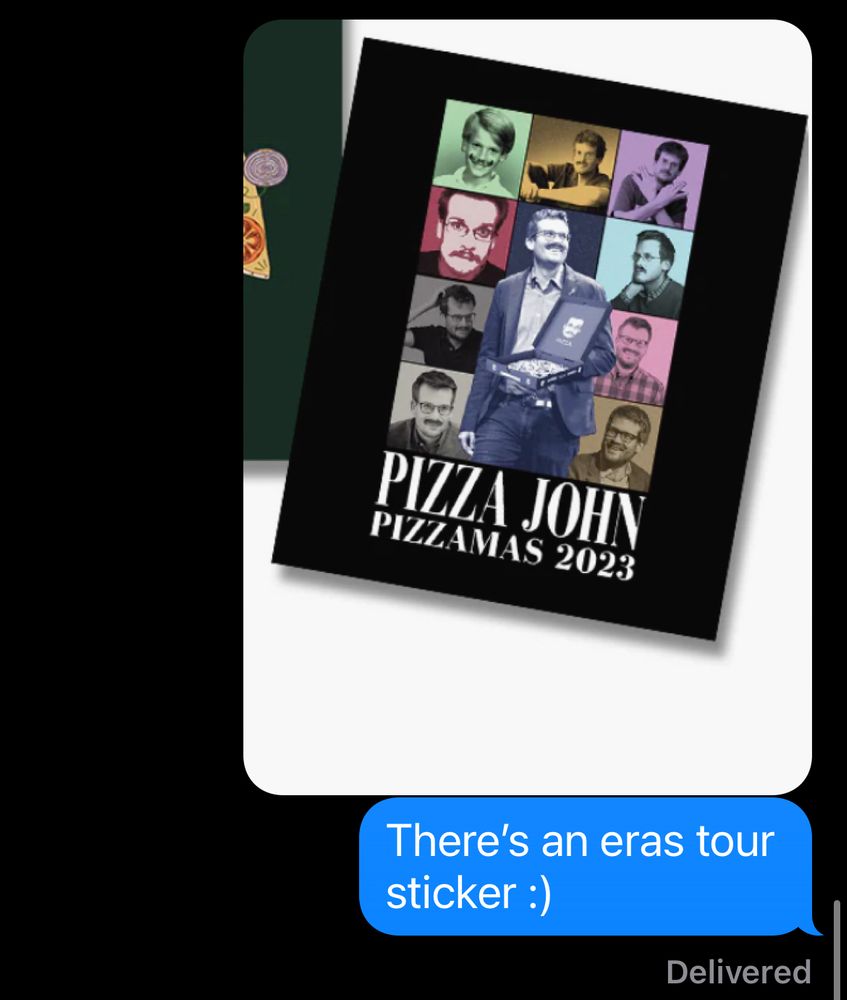 Text messages continued

Me: [Picture of an eras tour themed pizza John sticker from 2023]
There’s an eras tour sticker :)

The sticker looks like that one ears tour poster but it’s pictures of John Green with a mustache and at the bottom it says PIZZA JOHN PIZZAMAS 2023