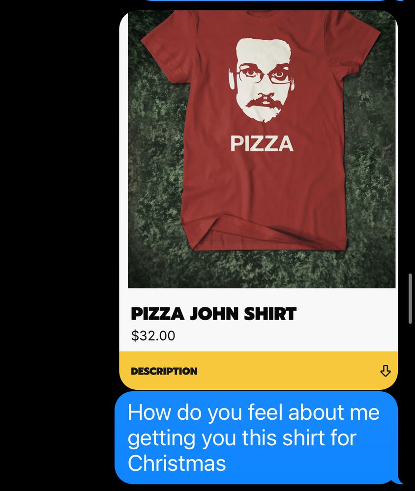 Text to my boyfriend
[Picture of a pizza John shirt]
How do you feel about me getting you this shirt for Christmas

The shirt is red and has a picture of John Green with a mustache and it says pizza under it